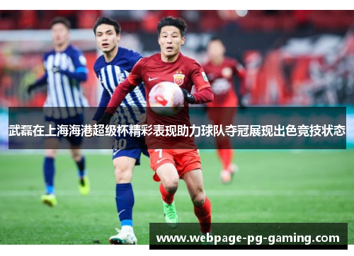 武磊在上海海港超级杯精彩表现助力球队夺冠展现出色竞技状态